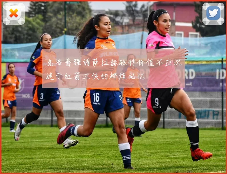 克洛普强调萨拉赫独特价值不应沉迷于红箭三侠的辉煌记忆