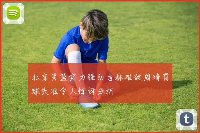 北京男篮实力强劲吉林难敌周琦罚球失准令人惊讶分析