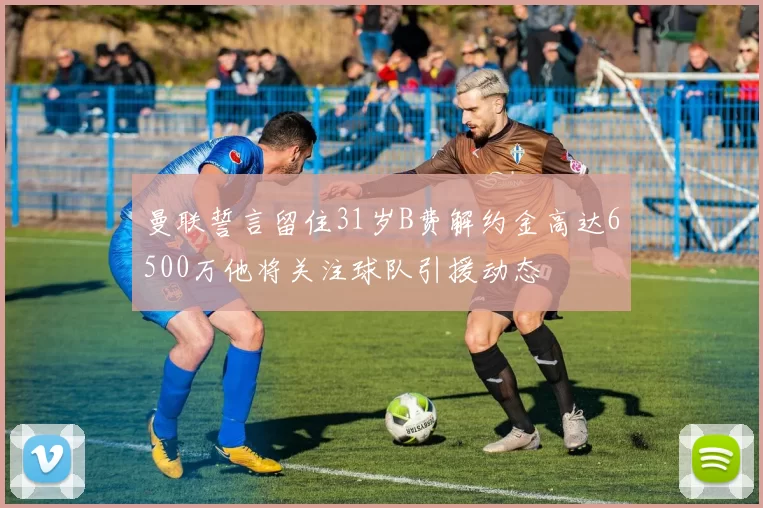 曼联誓言留住31岁B费解约金高达6500万他将关注球队引援动态