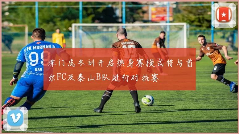 津门虎冬训开启热身赛模式将与首尔FC及泰山B队进行对抗赛