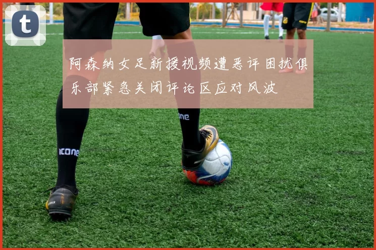 阿森纳女足新援视频遭恶评困扰俱乐部紧急关闭评论区应对风波
