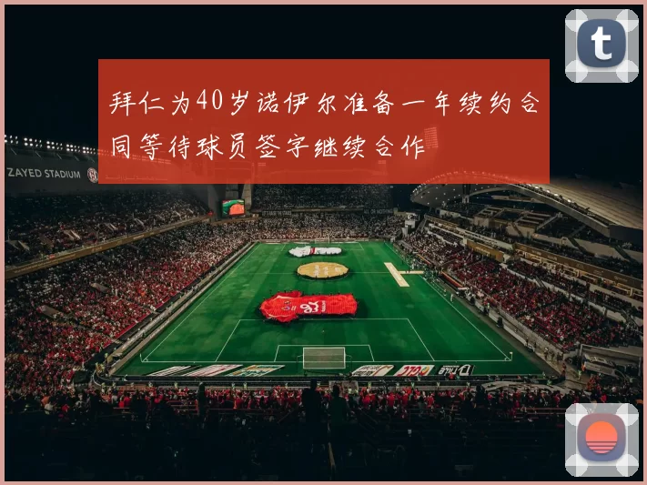 拜仁为40岁诺伊尔准备一年续约合同等待球员签字继续合作