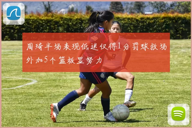 周琦半场表现低迷仅得1分罚球救场外加5个篮板显努力