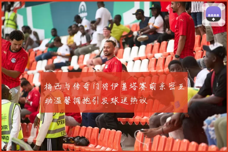 梅西与传奇门将伊基塔赛前亲密互动温馨拥抱引发球迷热议