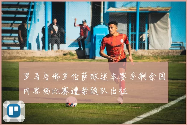 罗马与佛罗伦萨球迷本赛季剩余国内客场比赛遭禁随队出征