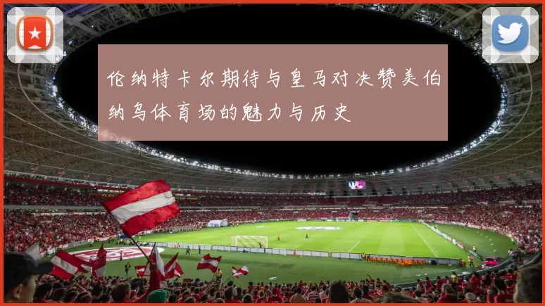 伦纳特卡尔期待与皇马对决赞美伯纳乌体育场的魅力与历史