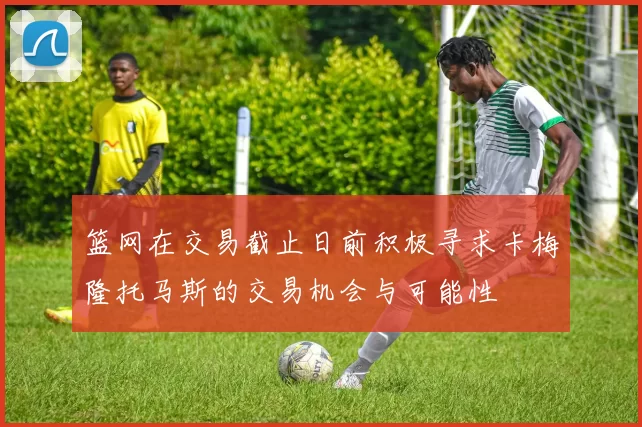 篮网在交易截止日前积极寻求卡梅隆托马斯的交易机会与可能性