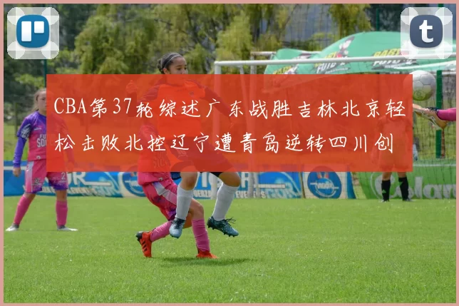 CBA第37轮综述广东战胜吉林北京轻松击败北控辽宁遭青岛逆转四川创下37连败纪录