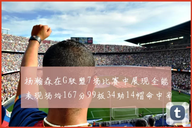 杨瀚森在G联盟7场比赛中展现全能表现场均167分99板34助14帽命中率超五成