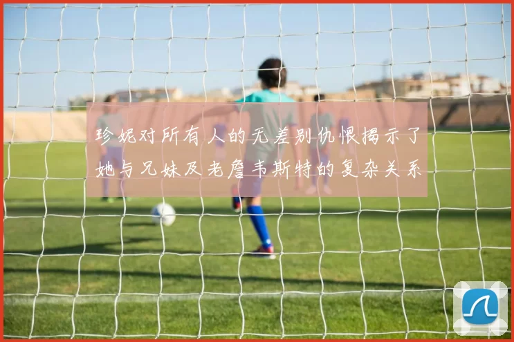 珍妮对所有人的无差别仇恨揭示了她与兄妹及老詹韦斯特的复杂关系