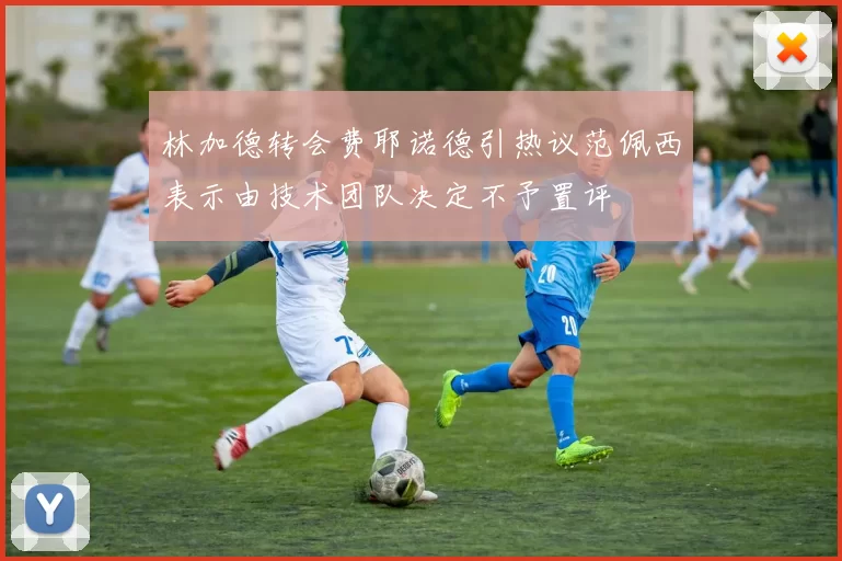 林加德转会费耶诺德引热议范佩西表示由技术团队决定不予置评